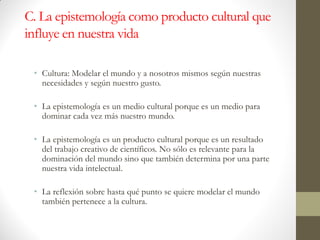 C. La epistemología como producto cultural que
influye en nuestra vida
• Cultura: Modelar el mundo y a nosotros mismos según nuestras
necesidades y según nuestro gusto.
• La epistemología es un medio cultural porque es un medio para
dominar cada vez más nuestro mundo.
• La epistemología es un producto cultural porque es un resultado
del trabajo creativo de científicos. No sólo es relevante para la
dominación del mundo sino que también determina por una parte
nuestra vida intelectual.
• La reflexión sobre hasta qué punto se quiere modelar el mundo
también pertenece a la cultura.
 