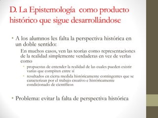 D. La Epistemología como producto
histórico que sigue desarrollándose
• A los alumnos les falta la perspectiva histórica en
un doble sentido:
En muchos casos, ven las teorías como representaciones
de la realidad simplemente verdaderas en vez de verlas
como
• propuestas de entender la realidad de las cuales pueden existir
varias que compiten entre sí
• resultados en cierta medida históricamente contingentes que se
caracterizan por el trabajo creativo e históricamente
condicionado de científicos
• Problema: evitar la falta de perspectiva histórica
 