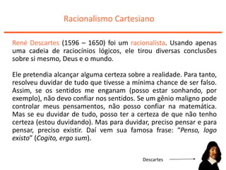 Racionalismo Cartesiano
René Descartes (1596 – 1650) foi um racionalista. Usando apenas
uma cadeia de raciocínios lógicos, ele tirou diversas conclusões
sobre si mesmo, Deus e o mundo.
Ele pretendia alcançar alguma certeza sobre a realidade. Para tanto,
resolveu duvidar de tudo que tivesse a mínima chance de ser falso.
Assim, se os sentidos me enganam (posso estar sonhando, por
exemplo), não devo confiar nos sentidos. Se um gênio maligno pode
controlar meus pensamentos, não posso confiar na matemática.
Mas se eu duvidar de tudo, posso ter a certeza de que não tenho
certeza (estou duvidando). Mas para duvidar, preciso pensar e para
pensar, preciso existir. Daí vem sua famosa frase: “Penso, logo
existo” (Cogito, ergo sum).
Descartes
 