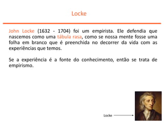 Locke
John Locke (1632 - 1704) foi um empirista. Ele defendia que
nascemos como uma tábula rasa, como se nossa mente fosse uma
folha em branco que é preenchida no decorrer da vida com as
experiências que temos.
Se a experiência é a fonte do conhecimento, então se trata de
empirismo.
Locke
 
