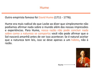 Hume
Outro empirista famoso foi David Hume (1711 - 1776).
Hume era mais radical do que Locke ao dizer que simplesmente não
podíamos afirmar nada sobre o mundo além das nossas impressões
e experiências. Para Hume, nossa razão não pode concluir nada
sobre como a natureza se comporta: você não pode afirmar que o
Sol nascerá amanhã antes de ver isso acontecer. Se é natural aceitar
que a natureza tem leis, isso se deve apenas a um hábito, não à
razão.
Hume
 