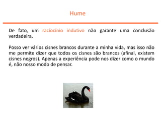 Hume
De fato, um raciocínio indutivo não garante uma conclusão
verdadeira.
Posso ver vários cisnes brancos durante a minha vida, mas isso não
me permite dizer que todos os cisnes são brancos (afinal, existem
cisnes negros). Apenas a experiência pode nos dizer como o mundo
é, não nosso modo de pensar.
 