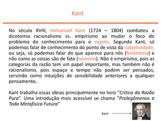 Kant
No século XVIII, Immanuel Kant (1724 – 1804) combateu a
dicotomia racionalismo vs. empirismo ao mudar o foco do
problema do conhecimento para o sujeito. Segundo Kant, só
podemos falar de conhecimento do ponto de vista da subjetividade,
ou seja, só podemos falar do que aparece para nós (fenômeno) e
não como as coisas são de fato (númeno). Não é empirismo, pois as
categorias da razão tem um papel importante, mas também não é
racionalismo, pois espaço e tempo não podem ser pensados,
servindo como intuições de sensibilidade anteriores a qualquer
pensamento.
Kant trabalha essas ideias principalmente no livro “Crítica da Razão
Pura”. Uma introdução mais acessível se chama “Prolegômenos a
Toda Metafísica Futura”
Kant
 