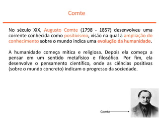 Comte
No século XIX, Augusto Comte (1798 - 1857) desenvolveu uma
corrente conhecida como positivismo, visão na qual a ampliação do
conhecimento sobre o mundo indica uma evolução da humanidade.
A humanidade começa mítica e religiosa. Depois ela começa a
pensar em um sentido metafísico e filosófico. Por fim, ela
desenvolve o pensamento científico, onde as ciências positivas
(sobre o mundo concreto) indicam o progresso da sociedade.
Comte
 
