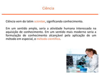 Ciência
Ciência vem do latim scientae, significando conhecimento.
Em um sentido amplo, seria a atividade humana interessada na
aquisição de conhecimento. Em um sentido mais moderno seria a
formulação de conhecimento alcançável pela aplicação de um
método em especial, o método científico.
 