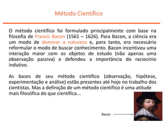 Método Científico
O método científico foi formulado principalmente com base na
filosofia de Francis Bacon (1561 – 1626). Para Bacon, a ciência era
um modo de dominar a natureza e, para tanto, era necessário
reformular o modo de buscar conhecimento. Bacon incentivou uma
interação maior com os objetos de estudo (não apenas uma
observação passiva) e defendeu a importância do raciocínio
indutivo.
As bases de seu método científico (observação, hipótese,
experimentação e análise) estão presentes até hoje no trabalho dos
cientistas. Mas a definição de um método científico é uma atitude
mais filosófica do que científica...
Bacon
 