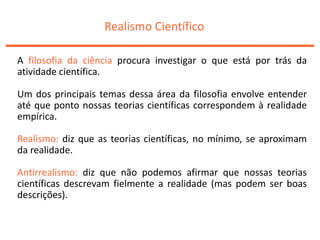 Realismo Científico
A filosofia da ciência procura investigar o que está por trás da
atividade científica.
Um dos principais temas dessa área da filosofia envolve entender
até que ponto nossas teorias científicas correspondem à realidade
empírica.
Realismo: diz que as teorias científicas, no mínimo, se aproximam
da realidade.
Antirrealismo: diz que não podemos afirmar que nossas teorias
científicas descrevam fielmente a realidade (mas podem ser boas
descrições).
 