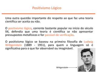 Positivismo Lógico
Uma outra questão importante diz respeito ao que faz uma teoria
científica ser aceita ou não.
O positivismo lógico, corrente bastante popular no início do século
XX, defendia que uma teoria é científica se não apresentar
pressupostos metafísicos e for passível de verificação.
O positivismo lógico se baseou na primeira filosofia de Ludwig
Wittgenstein (1889 - 1951), para quem a linguagem só é
significativa para o que for observável ou imaginável.
Wittgenstein
 