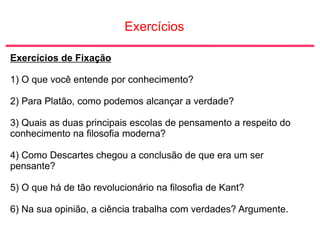 Exercícios
Exercícios de Fixação
1) O que você entende por conhecimento?
2) Para Platão, como podemos alcançar a verdade?
3) Quais as duas principais escolas de pensamento a respeito do
conhecimento na filosofia moderna?
4) Como Descartes chegou a conclusão de que era um ser
pensante?
5) O que há de tão revolucionário na filosofia de Kant?
6) Na sua opinião, a ciência trabalha com verdades? Argumente.
 