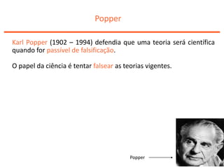 Popper
Karl Popper (1902 – 1994) defendia que uma teoria será científica
quando for passível de falsificação.
O papel da ciência é tentar falsear as teorias vigentes.
Popper
 