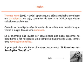 Kuhn
Thomas Kuhn (1922 – 1996) aponta que a ciência trabalha com base
em paradigmas, ou seja, conjuntos de teorias e práticas que visam
solucionar problemas.
Quando o paradigma não dá conta de resolver um problema que
venha a surgir, temos uma anomalia.
Se a anomalia não puder ser solucionada por nada presente no
paradigma e for necessária uma completa mudança de visão, temos
uma revolução científica.
A principal obra de Kuhn chama-se justamente “A Estrutura das
Revoluções Científicas”
Kuhn
 