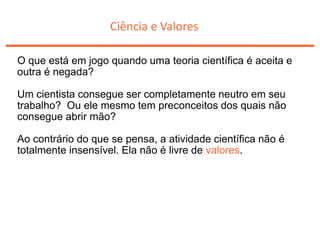Ciência e Valores
O que está em jogo quando uma teoria científica é aceita e
outra é negada?
Um cientista consegue ser completamente neutro em seu
trabalho? Ou ele mesmo tem preconceitos dos quais não
consegue abrir mão?
Ao contrário do que se pensa, a atividade científica não é
totalmente insensível. Ela não é livre de valores.
 