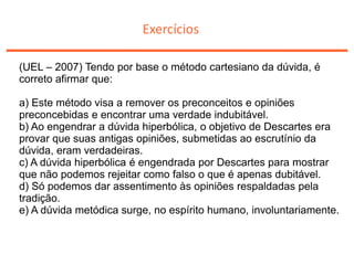 Exercícios
(UEL – 2007) Tendo por base o método cartesiano da dúvida, é
correto afirmar que:
a) Este método visa a remover os preconceitos e opiniões
preconcebidas e encontrar uma verdade indubitável.
b) Ao engendrar a dúvida hiperbólica, o objetivo de Descartes era
provar que suas antigas opiniões, submetidas ao escrutínio da
dúvida, eram verdadeiras.
c) A dúvida hiperbólica é engendrada por Descartes para mostrar
que não podemos rejeitar como falso o que é apenas dubitável.
d) Só podemos dar assentimento às opiniões respaldadas pela
tradição.
e) A dúvida metódica surge, no espírito humano, involuntariamente.
 