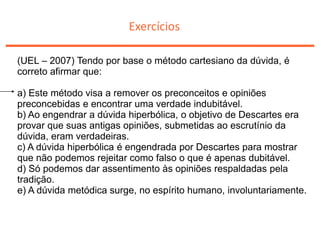 Exercícios
(UEL – 2007) Tendo por base o método cartesiano da dúvida, é
correto afirmar que:
a) Este método visa a remover os preconceitos e opiniões
preconcebidas e encontrar uma verdade indubitável.
b) Ao engendrar a dúvida hiperbólica, o objetivo de Descartes era
provar que suas antigas opiniões, submetidas ao escrutínio da
dúvida, eram verdadeiras.
c) A dúvida hiperbólica é engendrada por Descartes para mostrar
que não podemos rejeitar como falso o que é apenas dubitável.
d) Só podemos dar assentimento às opiniões respaldadas pela
tradição.
e) A dúvida metódica surge, no espírito humano, involuntariamente.
 