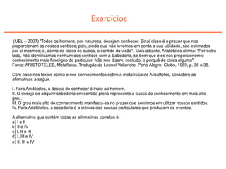 Exercícios
(UEL – 2007) "Todos os homens, por natureza, desejam conhecer. Sinal disso é o prazer que nos
proporcionam os nossos sentidos; pois, ainda que não levemos em conta a sua utilidade, são estimados
por si mesmos; e, acima de todos os outros, o sentido da visão". Mais adiante, Aristóteles afirma: "Por outro
lado, não identificamos nenhum dos sentidos com a Sabedoria, se bem que eles nos proporcionem o
conhecimento mais fidedigno do particular. Não nos dizem, contudo, o porquê de coisa alguma".
Fonte: ARISTÓTELES, Metafísica. Tradução de Leonel Vallandro. Porto Alegre: Globo, 1969, p. 36 e 38.
Com base nos textos acima e nos conhecimentos sobre a metafísica de Aristóteles, considere as
afirmativas a seguir.
I. Para Aristóteles, o desejo de conhecer é inato ao homem.
II. O desejo de adquirir sabedoria em sentido pleno representa a busca do conhecimento em mais alto
grau.
III. O grau mais alto de conhecimento manifesta-se no prazer que sentimos em utilizar nossos sentidos.
IV. Para Aristóteles, a sabedoria é a ciência das causas particulares que produzem os eventos.
A alternativa que contém todas as afirmativas corretas é:
a) I e II
b) II e IV
c) I, II e III
d) I, III e IV
e) II, III e IV
 