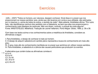 Exercícios
(UEL – 2007) "Todos os homens, por natureza, desejam conhecer. Sinal disso é o prazer que nos
proporcionam os nossos sentidos; pois, ainda que não levemos em conta a sua utilidade, são estimados
por si mesmos; e, acima de todos os outros, o sentido da visão". Mais adiante, Aristóteles afirma: "Por outro
lado, não identificamos nenhum dos sentidos com a Sabedoria, se bem que eles nos proporcionem o
conhecimento mais fidedigno do particular. Não nos dizem, contudo, o porquê de coisa alguma".
Fonte: ARISTÓTELES, Metafísica. Tradução de Leonel Vallandro. Porto Alegre: Globo, 1969, p. 36 e 38.
Com base nos textos acima e nos conhecimentos sobre a metafísica de Aristóteles, considere as
afirmativas a seguir.
I. Para Aristóteles, o desejo de conhecer é inato ao homem.
II. O desejo de adquirir sabedoria em sentido pleno representa a busca do conhecimento em mais alto
grau.
III. O grau mais alto de conhecimento manifesta-se no prazer que sentimos em utilizar nossos sentidos.
IV. Para Aristóteles, a sabedoria é a ciência das causas particulares que produzem os eventos.
A alternativa que contém todas as afirmativas corretas é:
a) I e II
b) II e IV
c) I, II e III
d) I, III e IV
e) II, III e IV
 