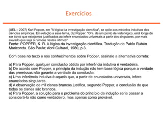 Exercícios
(UEL – 2007) Karl Popper, em "A lógica da investigação científica", se opõe aos métodos indutivos das
ciências empíricas. Em relação a esse tema, diz Popper: "Ora, de um ponto de vista lógico, está longe de
ser óbvio que estejamos justificados ao inferir enunciados universais a partir dos singulares, por mais
elevado que seja o número destes últimos".
Fonte: POPPER, K. R. A lógica da investigação científica. Tradução de Pablo Rubén
Mariconda. São Paulo: Abril Cultural, 1980, p.3.
Com base no texto e nos conhecimentos sobre Popper, assinale a alternativa correta:
a) Para Popper, qualquer conclusão obtida por inferência indutiva é verdadeira.
b) De acordo com Popper, o princípio da indução não tem base lógica porque a verdade
das premissas não garante a verdade da conclusão.
c) Uma inferência indutiva é aquela que, a partir de enunciados universais, infere
enunciados singulares.
d) A observação de mil cisnes brancos justifica, segundo Popper, a conclusão de que
todos os cisnes são brancos.
e) Para Popper, a solução para o problema do princípio da indução seria passar a
considerá-lo não como verdadeiro, mas apenas como provável.
 