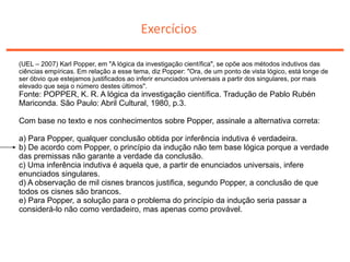 Exercícios
(UEL – 2007) Karl Popper, em "A lógica da investigação científica", se opõe aos métodos indutivos das
ciências empíricas. Em relação a esse tema, diz Popper: "Ora, de um ponto de vista lógico, está longe de
ser óbvio que estejamos justificados ao inferir enunciados universais a partir dos singulares, por mais
elevado que seja o número destes últimos".
Fonte: POPPER, K. R. A lógica da investigação científica. Tradução de Pablo Rubén
Mariconda. São Paulo: Abril Cultural, 1980, p.3.
Com base no texto e nos conhecimentos sobre Popper, assinale a alternativa correta:
a) Para Popper, qualquer conclusão obtida por inferência indutiva é verdadeira.
b) De acordo com Popper, o princípio da indução não tem base lógica porque a verdade
das premissas não garante a verdade da conclusão.
c) Uma inferência indutiva é aquela que, a partir de enunciados universais, infere
enunciados singulares.
d) A observação de mil cisnes brancos justifica, segundo Popper, a conclusão de que
todos os cisnes são brancos.
e) Para Popper, a solução para o problema do princípio da indução seria passar a
considerá-lo não como verdadeiro, mas apenas como provável.
 