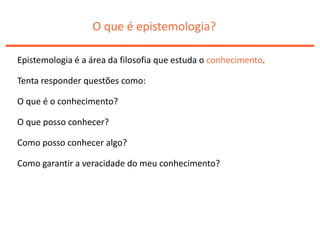 O que é epistemologia?
Epistemologia é a área da filosofia que estuda o conhecimento.
Tenta responder questões como:
O que é o conhecimento?
O que posso conhecer?
Como posso conhecer algo?
Como garantir a veracidade do meu conhecimento?
 