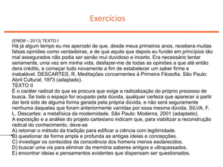 Exercícios
(ENEM – 2013) TEXTO I
Há já algum tempo eu me apercebi de que, desde meus primeiros anos, recebera muitas
falsas opiniões como verdadeiras, e de que aquilo que depois eu fundei em princípios tão
mal assegurados não podia ser senão mui duvidoso e incerto. Era necessário tentar
seriamente, uma vez em minha vida, desfazer-me de todas as opiniões a que até então
dera crédito, e começar tudo novamente a fim de estabelecer um saber firme e
inabalável. DESCARTES, R. Meditações concernentes à Primeira Filosofia. São Paulo:
Abril Cultural, 1973 (adaptado).
TEXTO II
É o caráter radical do que se procura que exige a radicalização do próprio processo de
busca. Se todo o espaço for ocupado pela dúvida, qualquer certeza que aparecer a partir
daí terá sido de alguma forma gerada pela própria dúvida, e não será seguramente
nenhuma daquelas que foram anteriormente varridas por essa mesma dúvida. SILVA, F.
L. Descartes: a metafísica da modernidade. São Paulo: Moderna, 2001 (adaptado).
A exposição e a análise do projeto cartesiano indicam que, para viabilizar a reconstrução
radical do conhecimento, deve-se
A) retomar o método da tradição para edificar a ciência com legitimidade.
B) questionar de forma ampla e profunda as antigas ideias e concepções.
C) investigar os conteúdos da consciência dos homens menos esclarecidos.
D) buscar uma via para eliminar da memória saberes antigos e ultrapassados.
E) encontrar ideias e pensamentos evidentes que dispensam ser questionados.
 