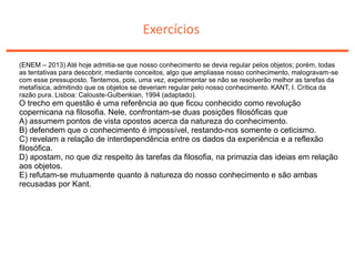 Exercícios
(ENEM – 2013) Até hoje admitia-se que nosso conhecimento se devia regular pelos objetos; porém, todas
as tentativas para descobrir, mediante conceitos, algo que ampliasse nosso conhecimento, malogravam-se
com esse pressuposto. Tentemos, pois, uma vez, experimentar se não se resolverão melhor as tarefas da
metafísica, admitindo que os objetos se deveriam regular pelo nosso conhecimento. KANT, I. Crítica da
razão pura. Lisboa: Calouste-Gulbenkian, 1994 (adaptado).
O trecho em questão é uma referência ao que ficou conhecido como revolução
copernicana na filosofia. Nele, confrontam-se duas posições filosóficas que
A) assumem pontos de vista opostos acerca da natureza do conhecimento.
B) defendem que o conhecimento é impossível, restando-nos somente o ceticismo.
C) revelam a relação de interdependência entre os dados da experiência e a reflexão
filosófica.
D) apostam, no que diz respeito às tarefas da filosofia, na primazia das ideias em relação
aos objetos.
E) refutam-se mutuamente quanto à natureza do nosso conhecimento e são ambas
recusadas por Kant.
 