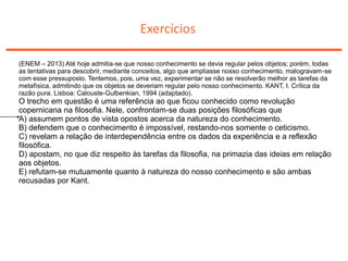 Exercícios
(ENEM – 2013) Até hoje admitia-se que nosso conhecimento se devia regular pelos objetos; porém, todas
as tentativas para descobrir, mediante conceitos, algo que ampliasse nosso conhecimento, malogravam-se
com esse pressuposto. Tentemos, pois, uma vez, experimentar se não se resolverão melhor as tarefas da
metafísica, admitindo que os objetos se deveriam regular pelo nosso conhecimento. KANT, I. Crítica da
razão pura. Lisboa: Calouste-Gulbenkian, 1994 (adaptado).
O trecho em questão é uma referência ao que ficou conhecido como revolução
copernicana na filosofia. Nele, confrontam-se duas posições filosóficas que
A) assumem pontos de vista opostos acerca da natureza do conhecimento.
B) defendem que o conhecimento é impossível, restando-nos somente o ceticismo.
C) revelam a relação de interdependência entre os dados da experiência e a reflexão
filosófica.
D) apostam, no que diz respeito às tarefas da filosofia, na primazia das ideias em relação
aos objetos.
E) refutam-se mutuamente quanto à natureza do nosso conhecimento e são ambas
recusadas por Kant.
 