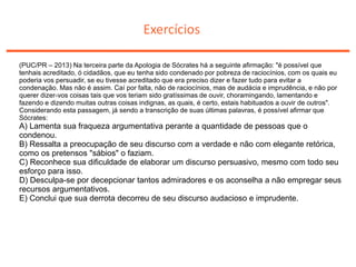 Exercícios
(PUC/PR – 2013) Na terceira parte da Apologia de Sócrates há a seguinte afirmação: "é possível que
tenhais acreditado, ó cidadãos, que eu tenha sido condenado por pobreza de raciocínios, com os quais eu
poderia vos persuadir, se eu tivesse acreditado que era preciso dizer e fazer tudo para evitar a
condenação. Mas não é assim. Caí por falta, não de raciocínios, mas de audácia e imprudência, e não por
querer dizer-vos coisas tais que vos teriam sido gratíssimas de ouvir, choramingando, lamentando e
fazendo e dizendo muitas outras coisas indignas, as quais, é certo, estais habituados a ouvir de outros".
Considerando esta passagem, já sendo a transcrição de suas últimas palavras, é possível afirmar que
Sócrates:
A) Lamenta sua fraqueza argumentativa perante a quantidade de pessoas que o
condenou.
B) Ressalta a preocupação de seu discurso com a verdade e não com elegante retórica,
como os pretensos "sábios" o faziam.
C) Reconhece sua dificuldade de elaborar um discurso persuasivo, mesmo com todo seu
esforço para isso.
D) Desculpa-se por decepcionar tantos admiradores e os aconselha a não empregar seus
recursos argumentativos.
E) Conclui que sua derrota decorreu de seu discurso audacioso e imprudente.
 
