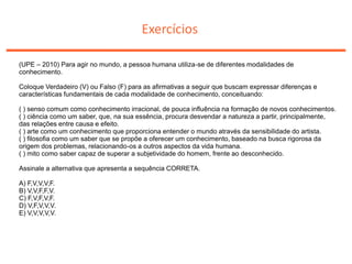 Exercícios
(UPE – 2010) Para agir no mundo, a pessoa humana utiliza-se de diferentes modalidades de
conhecimento.
Coloque Verdadeiro (V) ou Falso (F) para as afirmativas a seguir que buscam expressar diferenças e
características fundamentais de cada modalidade de conhecimento, conceituando:
( ) senso comum como conhecimento irracional, de pouca influência na formação de novos conhecimentos.
( ) ciência como um saber, que, na sua essência, procura desvendar a natureza a partir, principalmente,
das relações entre causa e efeito.
( ) arte como um conhecimento que proporciona entender o mundo através da sensibilidade do artista.
( ) filosofia como um saber que se propõe a oferecer um conhecimento, baseado na busca rigorosa da
origem dos problemas, relacionando-os a outros aspectos da vida humana.
( ) mito como saber capaz de superar a subjetividade do homem, frente ao desconhecido.
Assinale a alternativa que apresenta a sequência CORRETA.
A) F,V,V,V,F.
B) V,V,F,F,V.
C) F,V,F,V,F.
D) V,F,V,V,V.
E) V,V,V,V,V.
 