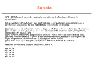 Exercícios
(UPE – 2010) Para agir no mundo, a pessoa humana utiliza-se de diferentes modalidades de
conhecimento.
Coloque Verdadeiro (V) ou Falso (F) para as afirmativas a seguir que buscam expressar diferenças e
características fundamentais de cada modalidade de conhecimento, conceituando:
( ) senso comum como conhecimento irracional, de pouca influência na formação de novos conhecimentos.
( ) ciência como um saber, que, na sua essência, procura desvendar a natureza a partir, principalmente,
das relações entre causa e efeito.
( ) arte como um conhecimento que proporciona entender o mundo através da sensibilidade do artista.
( ) filosofia como um saber que se propõe a oferecer um conhecimento, baseado na busca rigorosa da
origem dos problemas, relacionando-os a outros aspectos da vida humana.
( ) mito como saber capaz de superar a subjetividade do homem, frente ao desconhecido.
Assinale a alternativa que apresenta a sequência CORRETA.
A) F,V,V,V,F.
B) V,V,F,F,V.
C) F,V,F,V,F.
D) V,F,V,V,V.
E) V,V,V,V,V.
 