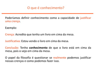 O que é conhecimento?
Poderíamos definir conhecimento como a capacidade de justificar
uma crença.
Exemplo:
Crença: Acredito que tenha um livro em cima da mesa.
Justificativa: Estou vendo o livro em cima da mesa.
Conclusão: Tenho conhecimento de que o livro está em cima da
mesa, pois o vejo em cima da mesa.
O papel da filosofia é questionar se realmente podemos justificar
nossas crenças e como podemos fazer isso.
 
