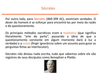 Sócrates
Por outro lado, para Sócrates (469-399 AC), existiriam verdades. O
dever do homem é se esforçar para encontrá-las por meio da razão
e do questionamento.
Os principais métodos socráticos eram a maiêutica (que significa
literalmente “arte do parto”, passando a ideia de que o
questionamento constante em algum momento dará à luz a
verdade) e a ironia (fingir ignorância sobre um assunto para guiar as
perguntas feitas ao interlocutor).
Sócrates não deixou nada escrito, tudo que sabemos sobre ele são
registros de seus discípulos como Xenophon e Platão.
 