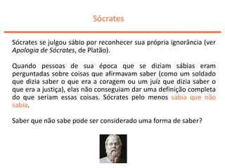 Sócrates
Sócrates se julgou sábio por reconhecer sua própria ignorância (ver
Apologia de Sócrates, de Platão).
Quando pessoas de sua época que se diziam sábias eram
perguntadas sobre coisas que afirmavam saber (como um soldado
que dizia saber o que era a coragem ou um juíz que dizia saber o
que era a justiça), elas não conseguiam dar uma definição completa
do que seriam essas coisas. Sócrates pelo menos sabia que não
sabia.
Saber que não sabe pode ser considerado uma forma de saber?
 