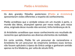 Platão e Aristóteles
Os dois grandes filósofos posteriores (Platão e Aristóteles)
apresentaram visões diferentes a respeito do conhecimento.
Platão acreditava que a verdade estava em um mundo à parte, o
mundo das ideias, alcançável apenas por nossa razão, pois nossa
alma, originada desse mundo não-sensível, tinha lembranças de lá.
Já Aristóteles acreditava que nosso conhecimento era resultado do
raciocínio que aplicávamos aos diversos elementos da realidade.
Em certo sentido, Platão foi um precursor do racionalismo e
Aristóteles foi um precursor do empirismo (embora esses termos
não fossem aplicáveis à época da Grécia antiga e ganharam sentido
apenas na Era Moderna, por volta do século XVII).
 