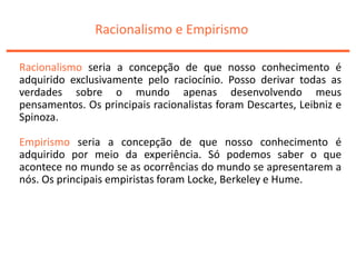 Racionalismo e Empirismo
Racionalismo seria a concepção de que nosso conhecimento é
adquirido exclusivamente pelo raciocínio. Posso derivar todas as
verdades sobre o mundo apenas desenvolvendo meus
pensamentos. Os principais racionalistas foram Descartes, Leibniz e
Spinoza.
Empirismo seria a concepção de que nosso conhecimento é
adquirido por meio da experiência. Só podemos saber o que
acontece no mundo se as ocorrências do mundo se apresentarem a
nós. Os principais empiristas foram Locke, Berkeley e Hume.
 