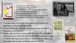 Coordenadora do Grupo de Pesquisa em História da
Educação na Amazônia (GHEDA)
Pesquisadora da Linha de Pesquisa: Saberes Culturais e
Educação na Amazônia
Livros: ABC do Santo Daime (2007); Padrinho Sebastião:
Máximas de um filósofo da floresta (2009); Epistemologia
e Saberes da Ayahuasca (2011) e Beberagens Indígenas e
Educação não escolar no Brasil colonial (2012).
• 01 de maio de 1968 – Óbidos
• Graduada em Pedagogia (UFPA)
• Especialista em Filosofia Contemporânea (UFPA)
• Mestre em Educação pela UFMG
• Doutora em Educação (PUC/SP)
• Pós-Doutoramento pelo Centro de Estudos Sociais
da Universidade de Coimbra (CES-Portugal)
 