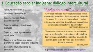 “Cultura de conversa” (OLIVEIRA; MOTA NETO, 2004)
“Deve ser pensada e deve ser praticada como
um cenário multifocal de experiências culturais
de trocas de vivências destinadas à criação
entre-nós de saberes e à partilha da experiência
do exercício inacabável de aprender.”
(BRANDÃO, 2002a, p.76).
Cotidiano como centro
Superar representações
discriminatórias
Superar práticas históricas de
exclusão
Superar o paradigma escolar
dominante
Trata-se de reinventar a escola no sentido de
superar a educação conteudista e silenciadora
das vozes dos excluídos e ampliar a noção de
cultura para além da visão que a reduz aos
livros e museus.
(FREIRE, 1989)
Superar o conflito entre saber
científico e saber cotidiano indígena
Garantir o multilinguismo e a
etnicidade
 