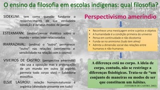 SIDEKUM: tem como questão fundante o
reconhecimento de sua verdadeira
condição e de seus modos de pensar
ESTERMANN: (andina)pensar dialético sobre o
mundo – entes inter-relacionados
IRARRAZAVAL: (andina) o “outro” permanece
“outro” nas relações (sentimento e
sensibilidade na relação com o cosmo)
VIVEIROS DE CASTRO: (perspectiva ameríndia)
não usa a oposição mas a prolongação
de um mundo em outro (o espírito
permeia todo corpo vivo) – Sabedoria
ecosófica.
ELSJE LAGROU: relação homem-natureza é
orgânica (divindade presente em tudo)
• Reconhece uma mestiçagem entre sujeitos e objetos
• A humanidade é a condição primeira do universo
• Pensa em continuidade e não dicotomia
• Funda-se no animismo (tudo tem alma)
• Admite a dimensão social das relações entre
humanos e não-humanos
A diferença está no corpo. A ideia de
corpo, contudo, não se restringe a
diferenças fisiológicas. Trata-se de “um
conjunto de maneiras ou modos de ser
que constituem um hábitus.
(VIVEIROS DE CASTRO, 2002)
 