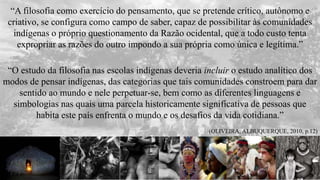 “A filosofia como exercício do pensamento, que se pretende crítico, autônomo e
criativo, se configura como campo de saber, capaz de possibilitar às comunidades
indígenas o próprio questionamento da Razão ocidental, que a todo custo tenta
expropriar as razões do outro impondo a sua própria como única e legítima.”
“O estudo da filosofia nas escolas indígenas deveria incluir o estudo analítico dos
modos de pensar indígenas, das categorias que tais comunidades constroem para dar
sentido ao mundo e nele perpetuar-se, bem como as diferentes linguagens e
simbologias nas quais uma parcela historicamente significativa de pessoas que
habita este país enfrenta o mundo e os desafios da vida cotidiana.”
(OLIVEIRA; ALBUQUERQUE, 2010, p.12)
 