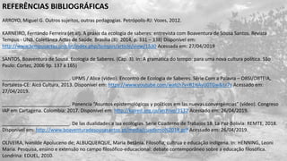 REFERÊNCIAS BIBLIOGRÁFICAS
ARROYO, Miguel G. Outros sujeitos, outras pedagogias. Petrópolis-RJ: Vozes, 2012.
KARNEIRO, Fernando Ferreira (et al). A práxis da ecologia de saberes: entrevista com Boaventura de Sousa Santos. Revista
Tempus - UNB. Coletânea Actas de Saúde. Brasília (8): 2014, p. 331 – 338) Disponível em:
http://www.tempusactas.unb.br/index.php/tempus/article/view/1530 Acessada em: 27/04/2019
SANTOS, Boaventura de Sousa. Ecologia de Saberes. (Cap. 3). In: A gramática do tempo: para uma nova cultura política. São
Paulo: Cortez, 2006 9p. 137 a 165)
_________________________. UPMS / Alice (vídeo). Encontro de Ecologia de Saberes. Série Com a Palavra – OBSI/OBTEIA,
Fortaleza-CE: Aicó Cultura, 2013. Disponível em: https://www.youtube.com/watch?v=R1HAyIJ0TGw&t=7s Acessado em:
27/04/2019.
_________________________. Ponencia “Asuntos epistemológicos y políticos em las nuevas convergências” (vídeo). Congreso
IAP em Cartagena. Colombia: 2017. Disponível em: http://kaired.org.co/archivo/3132 Acessado em: 26/04/2019.
_________________________. De las dualidades a laa ecologias. Serie Cuaderno de Trabajos 18. La Paz-Bolívia: REMTE, 2018.
Disponível em: http://www.boaventuradesousasantos.pt/media/cuaderno%2018.pdf Acessado em: 26/04/2019.
OLIVEIRA, Ivanilde Apoluceno de; ALBUQUERQUE, Maria Betânia. Filosofia, cultrua e educação indígena. In: HENNING, Leoni
Maria. Pesquisa, ensino e extensão no campo filosófico-educacional: debate contemporâneo sobre a educação filosófica.
Londrina: EDUEL, 2010.
 