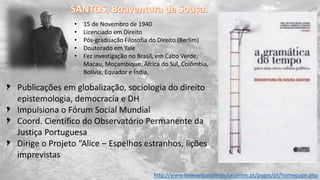 Publicações em globalização, sociologia do direito
epistemologia, democracia e DH
Impulsiona o Fórum Social Mundial
Coord. Científico do Observatório Permanente da
Justiça Portuguesa
Dirige o Projeto “Alice – Espelhos estranhos, lições
imprevistas
http://www.boaventuradesousasantos.pt/pages/pt/homepage.php
• 15 de Novembro de 1940
• Licenciado em Direito
• Pós-graduação Filosofia do Direito (Berlim)
• Doutorado em Yale
• Fez investigação no Brasil, em Cabo Verde,
Macau, Moçambique, África do Sul, Colômbia,
Bolívia, Equador e Índia.
 