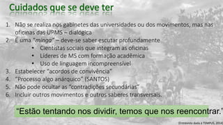 1. Não se realiza nos gabinetes das universidades ou dos movimentos, mas nas
oficinas das UPMS – dialógica
2. É uma “minga” – deve-se saber escutar profundamente
• Cientistas sociais que integram as oficinas
• Líderes de MS com formação acadêmica
• Uso de linguagem incompreensível
3. Estabelecer “acordos de convivência”
4. “Processo algo anárquico” (SANTOS)
5. Não pode ocultar as “contradições secundárias”
6. Incluir outros movimentos e outros saberes transversais.
“Estão tentando nos dividir, temos que nos reencontrar.”
(Entrevista dada à TEMPUS, 2014)
 