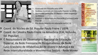 Coord. do Núcleo de Ed. Popular Paulo Freire / UEPA
Coord. da Cátedra Paulo Freire na Amazônia (EJA, Inclusão,
Ed. Popular)
É Pesquisadora do Observatório Nacional de Educação
Especial, da Rede Freireana de Pesquisadores, da Rede
Luso-brasileira de Alfabetização de Jovens e Adultos e da
Rede Interculturalidade e Movimentos Sociais - Rede Mover
• Graduada em Filosofia pela UFPA
• Realizou mestrado em Educação Popular na UFPB
• Doutorado sanduiche na UNAM e UAM-Iztapalapa
no México
• Concluiu o doutorado em Educação (Currículo) pela
PUC-SP
• Pós-doutoramento em educação na PUC-RJ
 