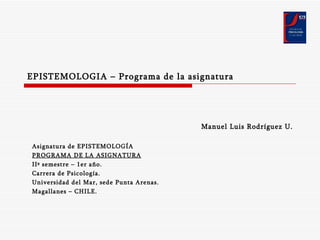 EPISTEMOLOGIA – Programa de la asignatura Manuel Luis Rodríguez U. Asignatura de EPISTEMOLOGÍA PROGRAMA DE LA ASIGNATURA IIº semestre – 1er año. Carrera de Psicología. Universidad del Mar, sede Punta Arenas. Magallanes – CHILE. 