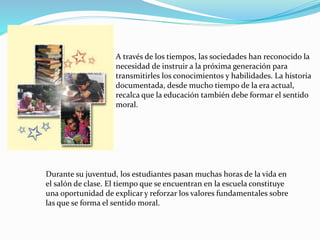 A través de los tiempos, las sociedades han reconocido la
necesidad de instruir a la próxima generación para
transmitirles los conocimientos y habilidades. La historia
documentada, desde mucho tiempo de la era actual,
recalca que la educación también debe formar el sentido
moral.
Durante su juventud, los estudiantes pasan muchas horas de la vida en
el salón de clase. El tiempo que se encuentran en la escuela constituye
una oportunidad de explicar y reforzar los valores fundamentales sobre
las que se forma el sentido moral.
 
