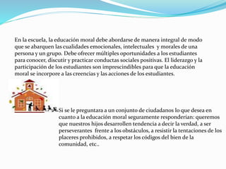 Si se le preguntara a un conjunto de ciudadanos lo que desea en
cuanto a la educación moral seguramente responderían: queremos
que nuestros hijos desarrollen tendencia a decir la verdad, a ser
perseverantes frente a los obstáculos, a resistir la tentaciones de los
placeres prohibidos, a respetar los códigos del bien de la
comunidad, etc..
En la escuela, la educación moral debe abordarse de manera integral de modo
que se abarquen las cualidades emocionales, intelectuales y morales de una
persona y un grupo. Debe ofrecer múltiples oportunidades a los estudiantes
para conocer, discutir y practicar conductas sociales positivas. El liderazgo y la
participación de los estudiantes son imprescindibles para que la educación
moral se incorpore a las creencias y las acciones de los estudiantes.
 