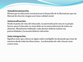 Autodeterminación.
Plantea que la educación moral procura el desarrollo de la libertad por que sin
libertad de elección ningún acto tiene calidad moral.
Autorrealización.
Desde el punto de vista del educando, la autorrealización esta en su propio
futuro, para el educador su meta debe ser la autorrealización de todos sus
alumnos. Moralmente hablando, cada alumno debería realizar sus
potencialidades y la escuela debería cultivarlas.
Auto integración.
Significa tener que colocar en algún orden inteligible las demanda que tiran de
nosotros desde todas las direcciones. Las demandas de valor chocan unas
contra otras.
 