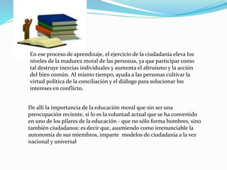 En ese proceso de aprendizaje, el ejercicio de la ciudadanía eleva los
niveles de la madurez moral de las personas, ya que participar como
tal destruye inercias individuales y aumenta el altruismo y la acción
del bien común. Al mismo tiempo, ayuda a las personas cultivar la
virtud política de la conciliación y el diálogo para solucionar los
intereses en conflicto.
De allí la importancia de la educación moral que sin ser una
preocupación reciente, si lo es la voluntad actual que se ha convertido
en uno de los pilares de la educación - que no sólo forma hombres, sino
también ciudadanos; es decir que, asumiendo como irrenunciable la
autonomía de sus miembros, imparte modelos de ciudadanía a la vez
nacional y universal
 