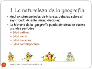 1. La naturaleza de la geografía.
 Aquí existen periodos de intensos debates sobre el

significado de esta misma disciplina
 La historia de la geografía puede dividirse en cuatro
grandes periodos:
 Edad antigua.
 Edad media.

 Edad moderna.

 Edad contemporánea.

10

Geog. Edwin Gabriel Campos - UCV LN

 