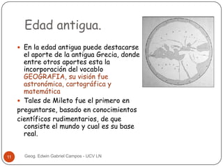 Edad antigua.
 En la edad antigua puede destacarse

el aporte de la antigua Grecia, donde
entre otros aportes esta la
incorporación del vocablo
GEOGRAFIA, su visión fue
astronómica, cartográfica y
matemática
 Tales de Mileto fue el primero en
preguntarse, basado en conocimientos
científicos rudimentarios, de que
consiste el mundo y cual es su base
real.

11

Geog. Edwin Gabriel Campos - UCV LN

 