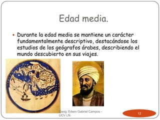 Edad media.
 Durante la edad media se mantiene un carácter

fundamentalmente descriptivo, destacándose los
estudios de los geógrafos árabes, describiendo el
mundo descubierto en sus viajes.

Geog. Edwin Gabriel Campos UCV LN

12

 